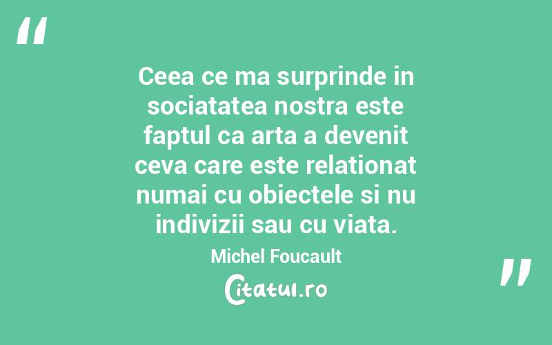 Ceea ce ma surprinde in sociatatea nostra este faptul ca arta a devenit ceva care este relationat numai cu obiectele si nu indivizii sau cu viata. Michel Foucault
