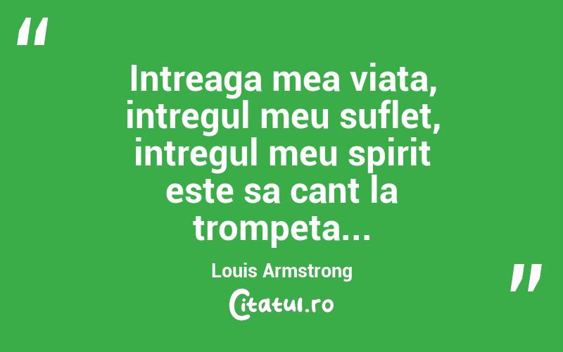 Intreaga mea viata, intregul meu suflet, intregul meu spirit este sa cant la trompeta... Louis Armstrong