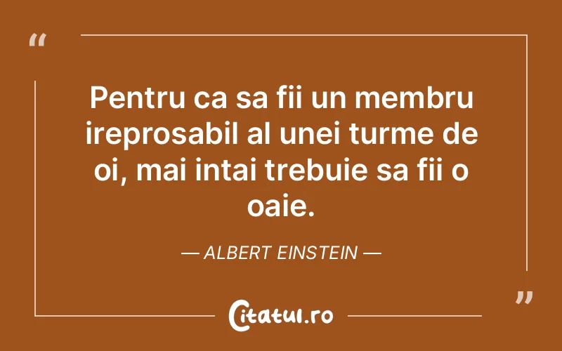 Pentru ca sa fii un membru ireprosabil al unei turme de oi, mai intai trebuie sa fii o oaie. Albert Einstein