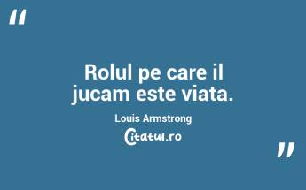 Rolul pe care il jucam este viata. Louis Armstrong...