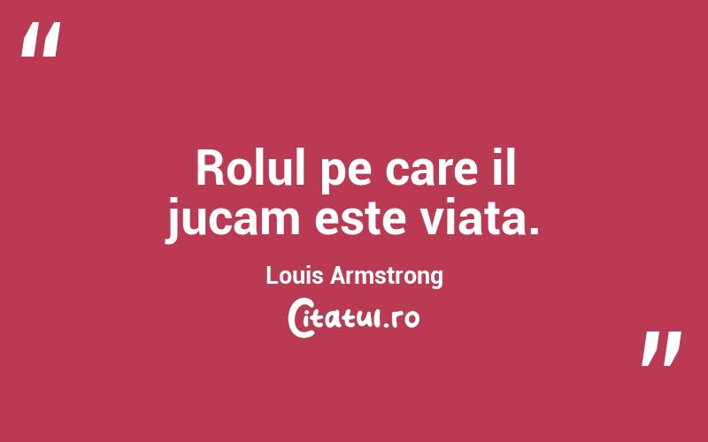 Rolul pe care il jucam este viata. Louis Armstrong