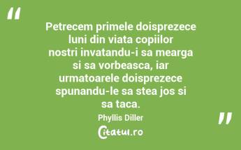 Petrecem primele doisprezece luni din viata copiilor nostri invatandu-i sa mearga si sa vorbeasca, iar urmatoarele doisprezece spunandu-le sa stea jos si sa taca. Phyllis Diller...