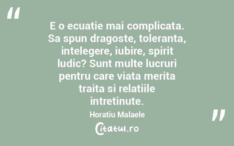 E o ecuatie mai complicata. Sa spun dragoste, toleranta, intelegere, iubire, spirit ludic? Sunt multe lucruri pentru care viata merita traita si relatiile intretinute. Horatiu Malaele