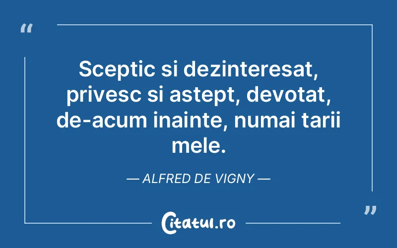 Sceptic si dezinteresat, privesc si astept, devotat, de-acum inainte, numai tarii mele. Alfred de Vigny