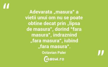 Adevarata „masura” a vietii unui om nu se poate obtine decat prin „lipsa de masura”, dorind “fara masura”, indraznind „fara masura”, iubind „fara masura”.  Octavian Paler...