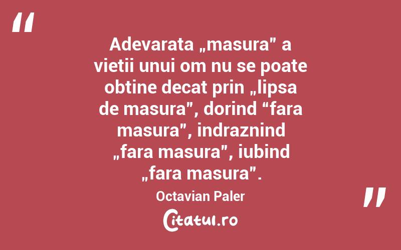 Adevarata „masura” a vietii unui om nu se poate obtine decat prin „lipsa de masura”, dorind “fara masura”, indraznind „fara masura”, iubind „fara masura”.  Octavian Paler
