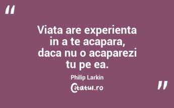 Viata are experienta in a te acapara, daca nu o acaparezi tu pe ea. Philip Larkin...