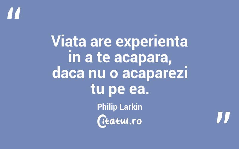 Viata are experienta in a te acapara, daca nu o acaparezi tu pe ea. Philip Larkin