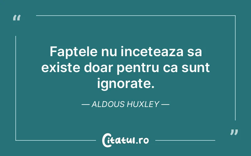 Faptele nu inceteaza sa existe doar pentru ca sunt ignorate. Aldous Huxley