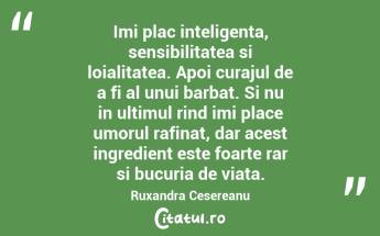 Imi plac inteligenta, sensibilitatea si loialitatea. Apoi curajul de a fi al unui barbat. Si nu in ultimul rind imi place umorul rafinat, dar acest ingredient este foarte rar si bucuria de viata. Ruxandra Cesereanu...
