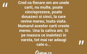 Cred ca fiecare om are unele carti, nu multe, poate cincisprezece, poate douazeci si cinci, la care revine mereu, toata viata. Numarul acestor carti creste mereu. Una la cativa ani. Si pe masura ce inaintezi in varsta, tot mai rar adaugi cate o... ...