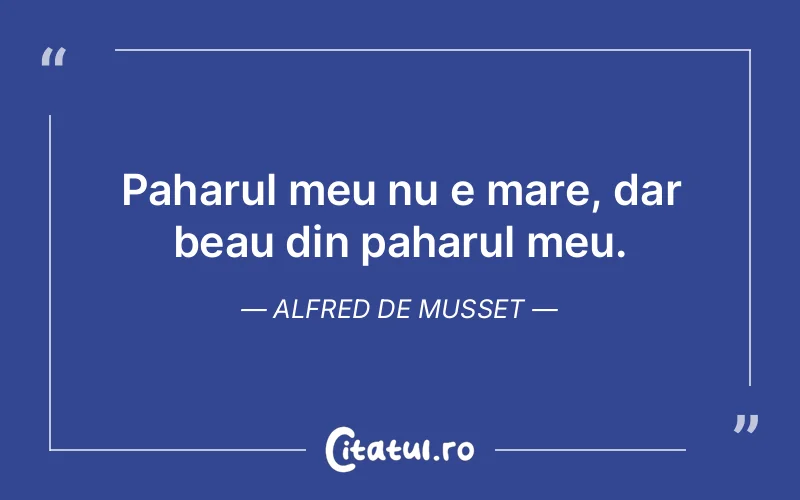 Paharul meu nu e mare, dar beau din paharul meu. Alfred de Musset