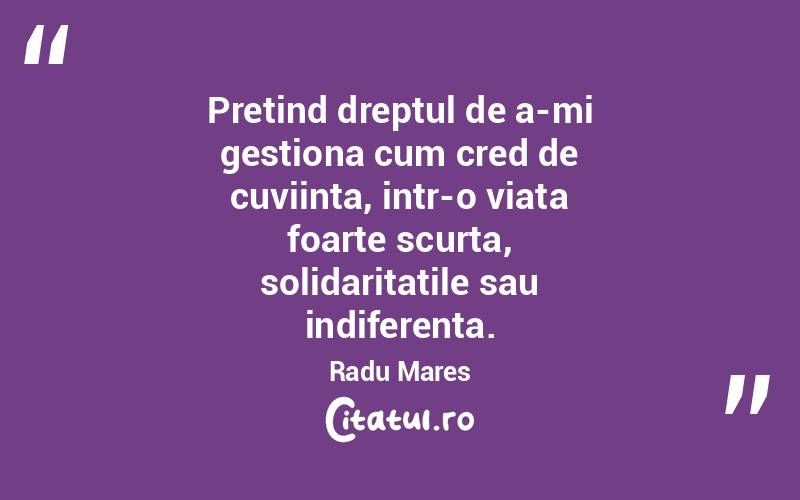 Pretind dreptul de a-mi gestiona cum cred de cuviinta, intr-o viata foarte scurta, solidaritatile sau indiferenta. Radu Mares
