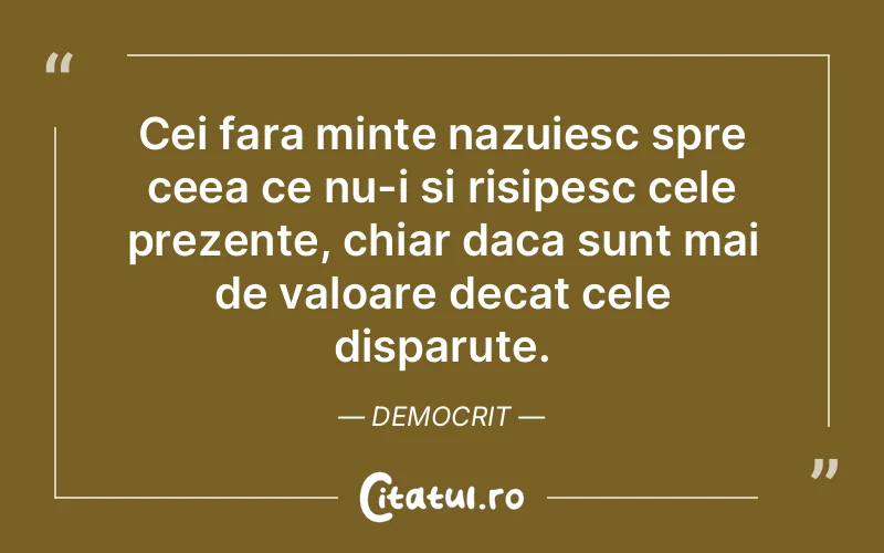 Cei fara minte nazuiesc spre ceea ce nu-i si risipesc cele prezente, chiar daca sunt mai de valoare decat cele disparute. Democrit