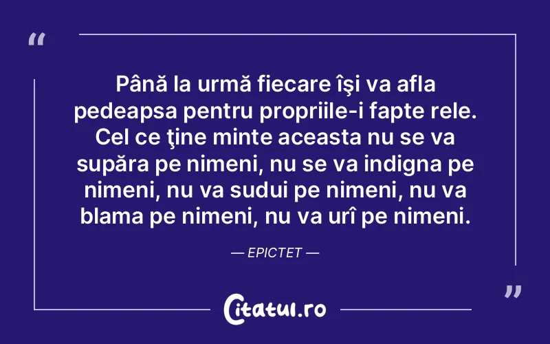 Până la urmă fiecare îşi va afla pedeapsa pentru propriile-i fapte rele. Cel ce ţine minte aceasta nu se va supăra pe nimeni, nu se va indigna pe nimeni, nu va sudui pe nimeni, nu va blama pe nimeni, nu va urî pe nimeni. Epictet
