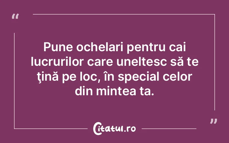 Pune ochelari pentru cai lucrurilor care uneltesc să te ţină pe loc, în special celor din mintea ta.