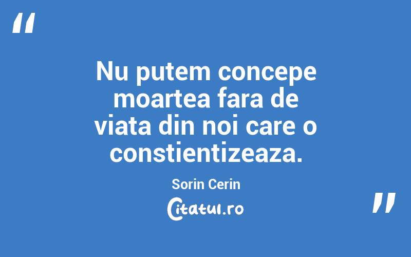 Nu putem concepe moartea fara de viata din noi care o constientizeaza. Sorin Cerin