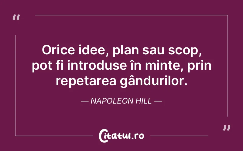 Orice idee, plan sau scop, pot fi introduse în minte, prin repetarea gândurilor. Napoleon Hill