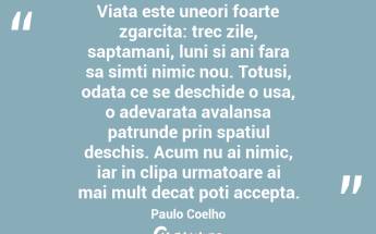 Viata este uneori foarte zgarcita: trec zile, saptamani, luni si ani fara sa simti nimic nou. Totusi, odata ce se deschide o usa, o adevarata avalansa patrunde prin spatiul deschis. Acum nu ai nimic, iar in clipa urmatoare ai mai mult decat poti accepta.  Paulo Coelho...