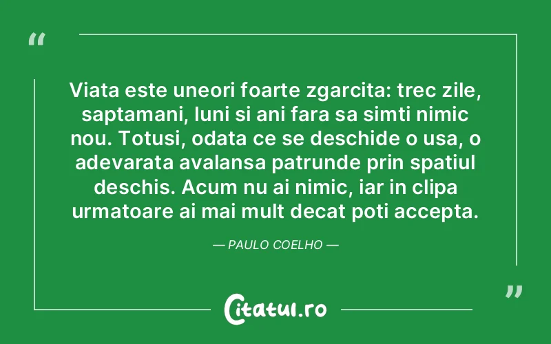 Viata este uneori foarte zgarcita: trec zile, saptamani, luni si ani fara sa simti nimic nou. Totusi, odata ce se deschide o usa, o adevarata avalansa patrunde prin spatiul deschis. Acum nu ai nimic, iar in clipa urmatoare ai mai mult decat poti accepta.  Paulo Coelho
