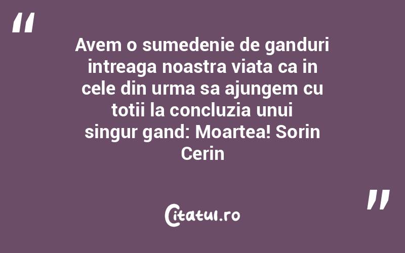 Avem o sumedenie de ganduri intreaga noastra viata ca in cele din urma sa ajungem cu totii la concluzia unui singur gand: Moartea! Sorin Cerin