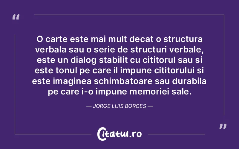 O carte este mai mult decat o structura verbala sau o serie de structuri verbale, este un dialog stabilit cu cititorul sau si este tonul pe care il impune cititorului si este imaginea schimbatoare sau durabila pe care i-o impune memoriei sale. Jorge Luis Borges