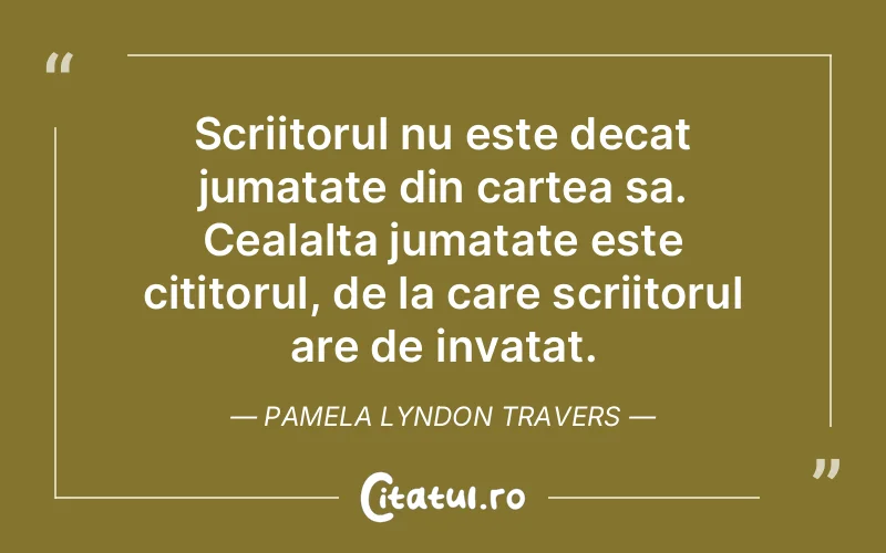 Scriitorul nu este decat jumatate din cartea sa. Cealalta jumatate este cititorul, de la care scriitorul are de invatat. Pamela Lyndon Travers