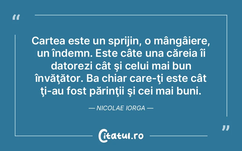 Cartea este un sprijin, o mângâiere, un îndemn. Este câte una căreia îi datorezi cât şi celui mai bun învăţător. Ba chiar care-ţi este cât ţi-au fost părinţii şi cei mai buni. Nicolae Iorga