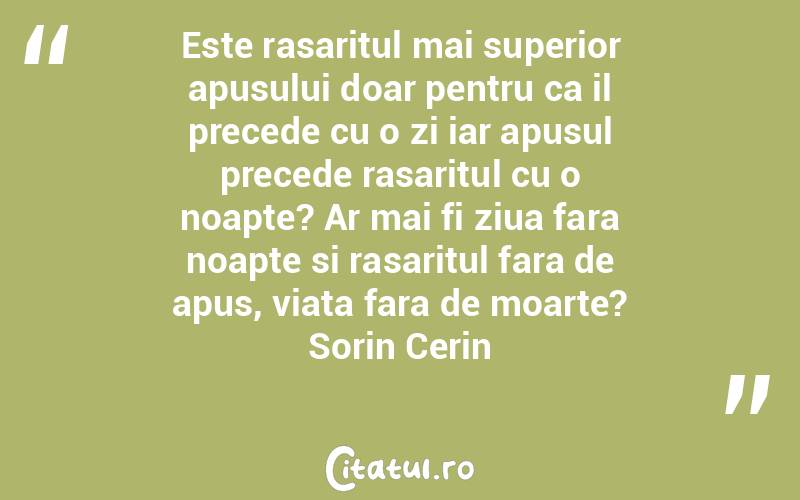 Este rasaritul mai superior apusului doar pentru ca il precede cu o zi iar apusul precede rasaritul cu o noapte? Ar mai fi ziua fara noapte si rasaritul fara de apus, viata fara de moarte? Sorin Cerin