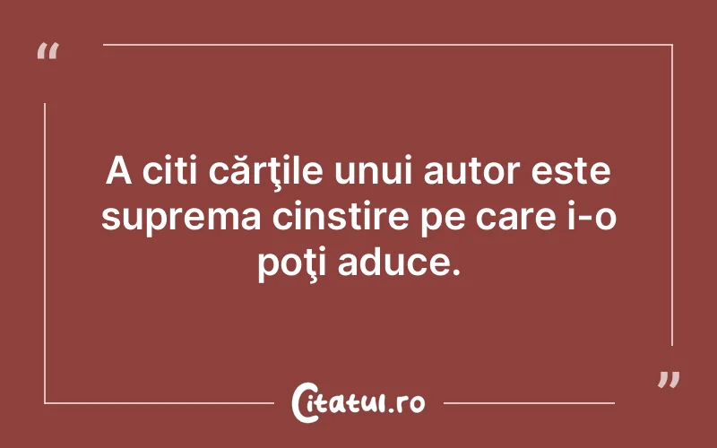 A citi cărţile unui autor este suprema cinstire pe care i-o poţi aduce.