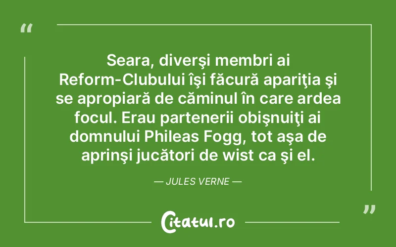 Seara, diverşi membri ai Reform-Clubului îşi făcură apariţia şi se apropiară de căminul în care ardea focul. Erau partenerii obişnuiţi ai domnului Phileas Fogg, tot aşa de aprinşi jucători de wist ca şi el. Jules Verne