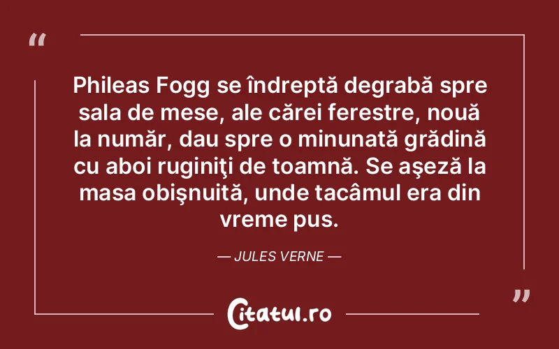 Phileas Fogg se îndreptă degrabă spre sala de mese, ale cărei ferestre, nouă la număr, dau spre o minunată grădină cu aboi ruginiţi de toamnă. Se aşeză la masa obişnuită, unde tacâmul era din vreme pus. Jules Verne