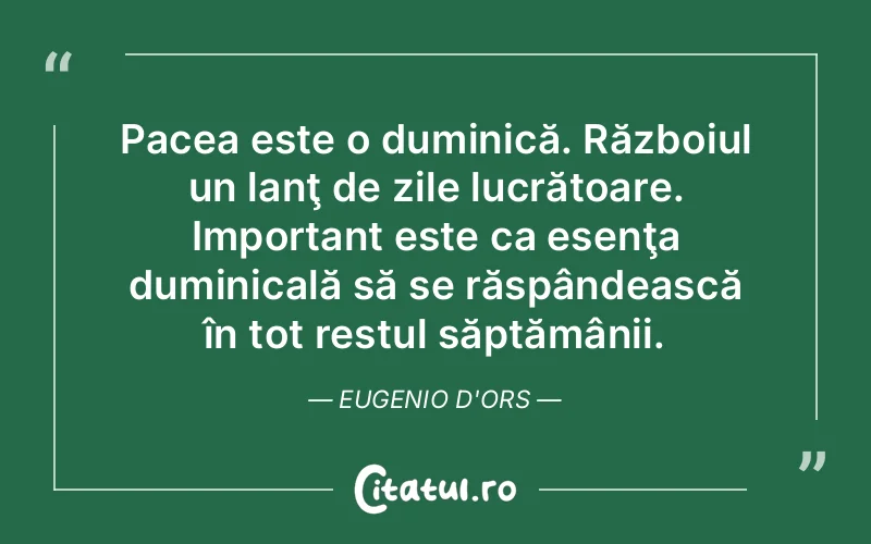 Pacea este o duminică. Războiul un lanţ de zile lucrătoare. Important este ca esenţa duminicală să se răspândească în tot restul săptămânii. Eugenio d'Ors
