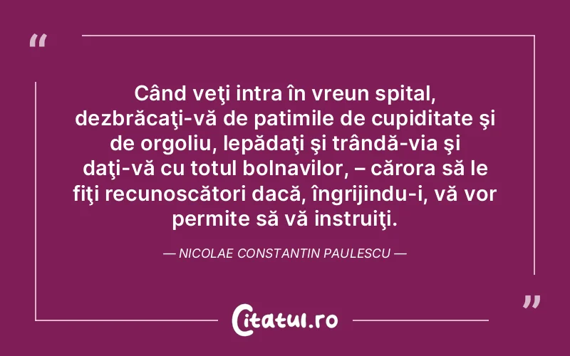 Când veţi intra în vreun spital, dezbrăcaţi-vă de patimile de cupiditate şi de orgoliu, lepădaţi şi trândă­via şi daţi-vă cu totul bolnavilor, – cărora să le fiţi recunoscători dacă, îngrijindu-i, vă vor permite să vă instruiţi. Nicolae Constantin Paulescu