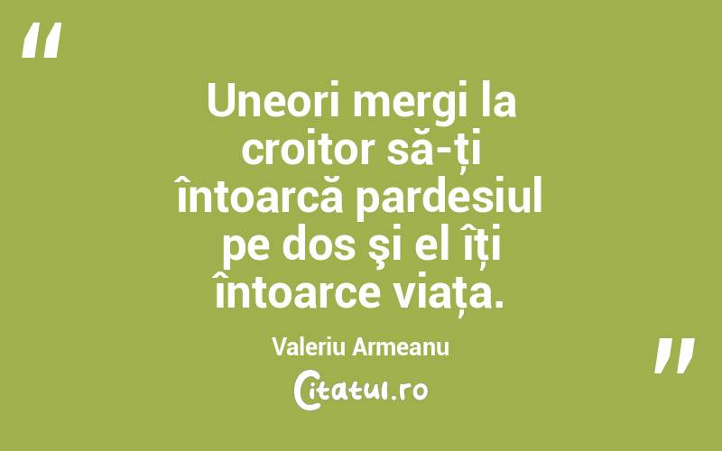 Uneori mergi la croitor să-ţi întoarcă pardesiul pe dos şi el îţi întoarce viaţa. Valeriu Armeanu