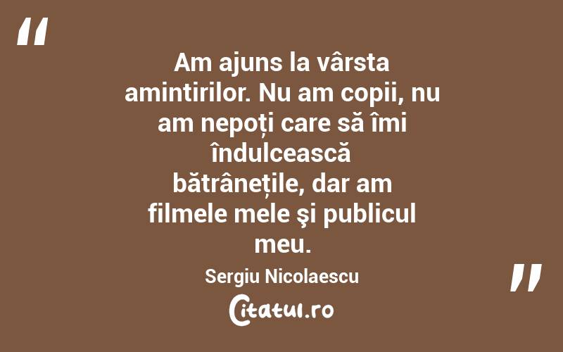 Am ajuns la vârsta amintirilor. Nu am copii, nu am nepoţi care să îmi îndulcească bătrâneţile, dar am filmele mele şi publicul meu. Sergiu Nicolaescu