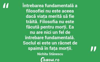 Întrebarea fundamentală a filosofiei nu este aceea dacă viaţa merită să fie trăită. Filosofia nu este făcută pentru morţi. Ea nu are nici un fel de întrebare fundamentală. Soclul ei este un răcnet de spaimă în faţa morţii. Nichita Stănescu...