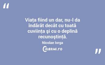 Viaţa fiind un dar, nu-l da îndărăt decât cu toată cuviinţa şi cu o deplină recunoştinţă. Nicolae Iorga...