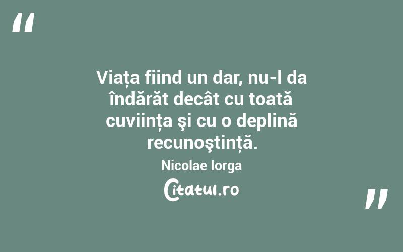 Viaţa fiind un dar, nu-l da îndărăt decât cu toată cuviinţa şi cu o deplină recunoştinţă. Nicolae Iorga
