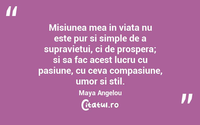 Misiunea mea in viata nu este pur si simple de a supravietui, ci de prospera; si sa fac acest lucru cu pasiune, cu ceva compasiune, umor si stil. Maya Angelou
