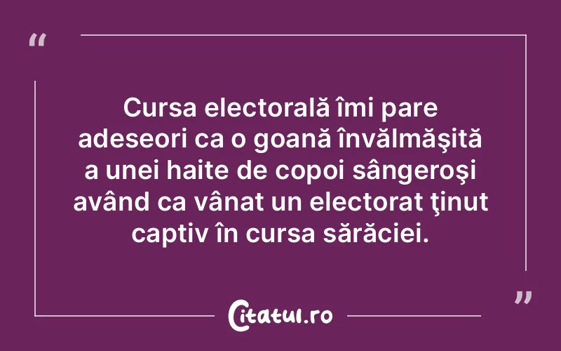 Cursa electorală îmi pare adeseori ca o goană învălmăşită a unei haite de copoi sângeroşi având ca vânat un electorat ţinut captiv în cursa sărăciei.