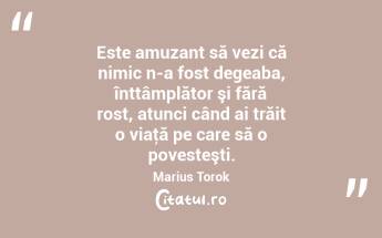 Este amuzant să vezi că nimic n-a fost degeaba, înttâmplător şi fără rost, atunci când ai trăit o viaţă pe care să o povesteşti. Marius Torok...