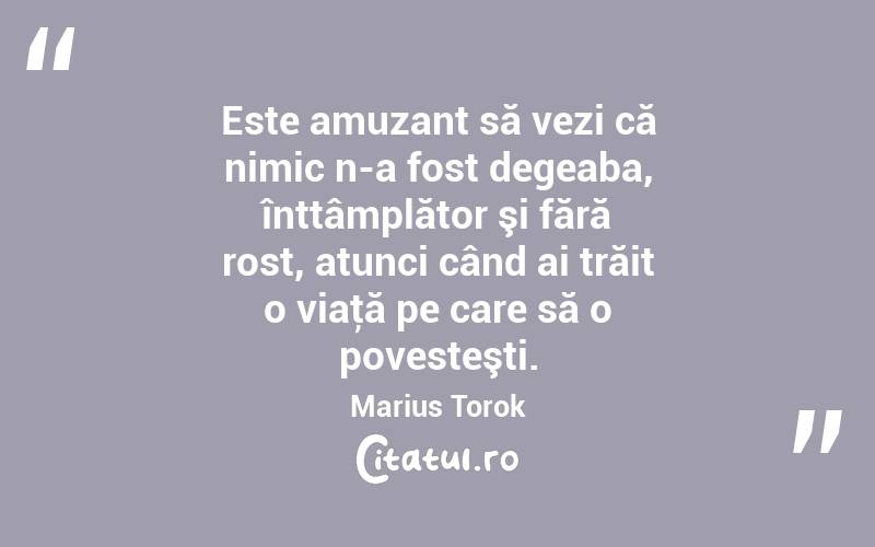 Este amuzant să vezi că nimic n-a fost degeaba, înttâmplător şi fără rost, atunci când ai trăit o viaţă pe care să o povesteşti. Marius Torok
