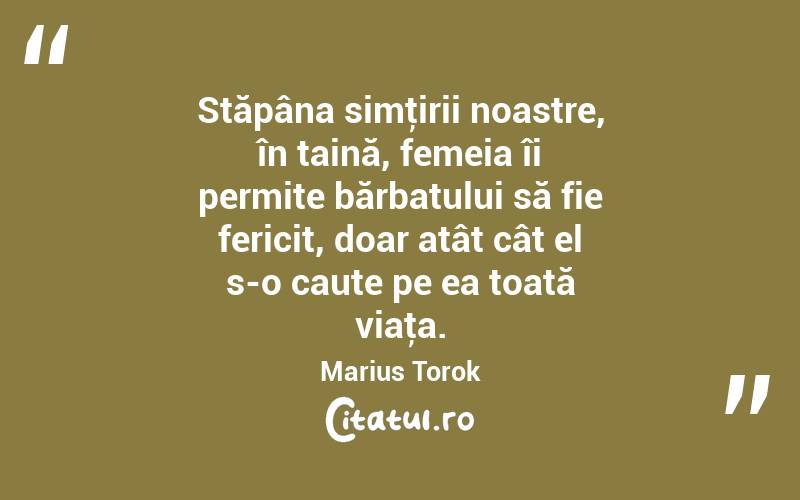 Stăpâna simţirii noastre, în taină, femeia îi permite bărbatului să fie fericit, doar atât cât el s-o caute pe ea toată viaţa. Marius Torok
