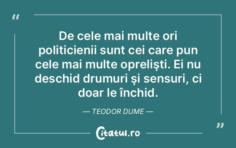 De cele mai multe ori politicienii sunt cei care pun cele mai multe oprelişti. Ei nu deschid drumuri şi sensuri, ci doar le închid. Teodor Dume