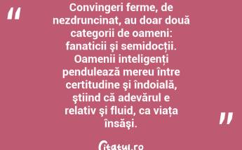Convingeri ferme, de nezdruncinat, au doar două categorii de oameni: fanaticii şi semidocţii. Oamenii inteligenţi pendulează mereu între certitudine şi îndoială, ştiind că adevărul e relativ şi fluid, ca viaţa însăşi. ...