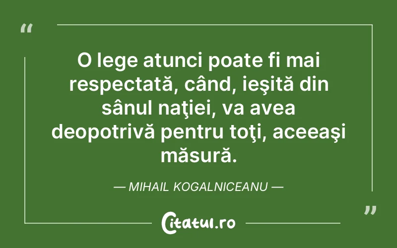 O lege atunci poate fi mai respectată, când, ieşită din sânul naţiei, va avea deopotrivă pentru toţi, aceeaşi măsură. Mihail Kogalniceanu