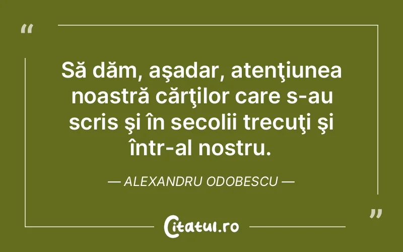 Să dăm, aşadar, atenţiunea noastră cărţilor care s-au scris şi în secolii trecuţi şi într-al nostru. Alexandru Odobescu