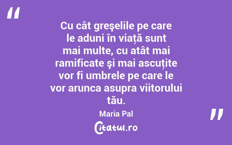 Cu cât greşelile pe care le aduni în viaţă sunt mai multe, cu atât mai ramificate şi mai ascuţite vor fi umbrele pe care le vor arunca asupra viitorului tău. Maria Pal
