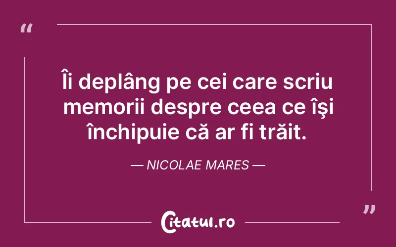 Îi deplâng pe cei care scriu memorii despre ceea ce îşi închipuie că ar fi trăit. Nicolae Mares
